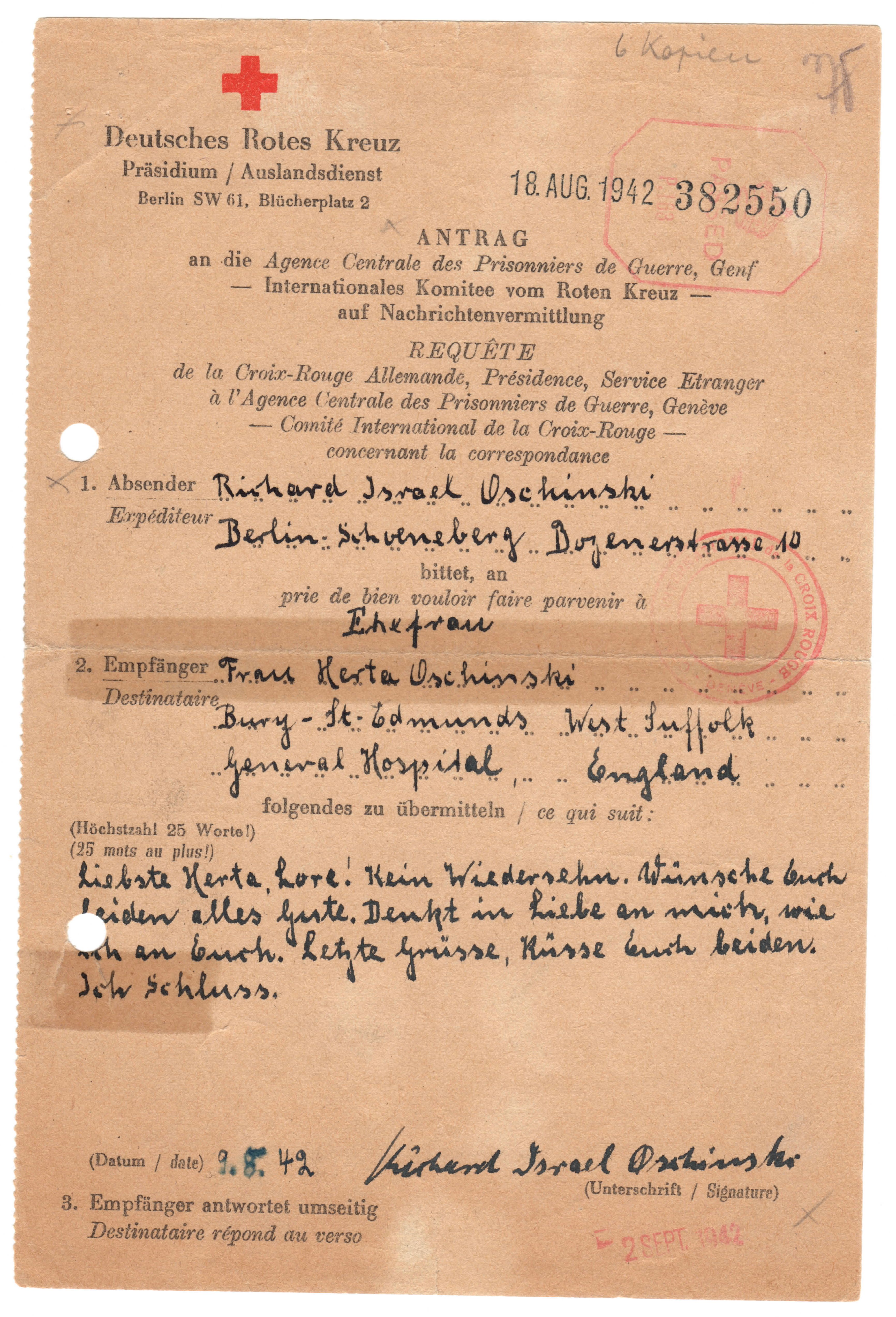 Deutsches Rotes Kreuz
Antrag auf Nachrichtenvermittlung
Absender: Richard Oschinski
Berlin-Schöneberg, Bozenerstrasse 10
bittet an Ehefrau
Empfänger: Frau Herta Oschinski
Bury St- Edmunds, General Hospital West Suffolk, England
Folgendes zu übermitteln (Höchstzahl 25 Worte):
Liebste Herta, Lore! Kein Wiedersehen. Wünsche Euch beiden alles Gute. Denkt in Liebe an mich, wie ich an Euch. Letzte Grüße, Küsse Euch beiden. Ich Schluß.
Datum 9. August 1942
Richard Israel Oschinski Abschiedsbrief vom Vater