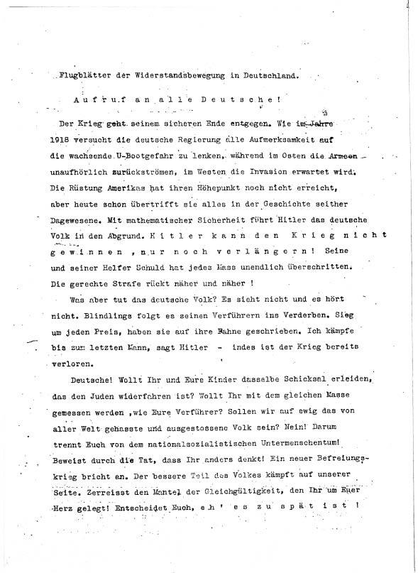 »Aufruf an alle Deutsche! <br /> <br />
Der Krieg geht seinem sicheren Ende entgegen. Wie im Jahre 1918 versucht die deutsche Regierung alle Aufmerksamkeit aus die wachsende U-Bootgefahr zu lenken, während im Osten die Armeen unaufhörlich zurückströmen, im Westen die Invasion erwartet wird. Die Rüstung Amerikas hat ihren Höhepunkt noch nicht erreicht, aber heute schon übertrifft sie alles in der Geschichte seither Dagewesene. Mit mathematischer Sicherheit führt Hitler das deutsche Volk in den Abgrund. Hitler kann den Krieg nicht gewinnen, nur noch verlängern. Seine und seiner Helfer Schuld hat jedes Mass unendlich überschritten. Die gerechte Strafe rückt näher und näher!<br /> <br />
Was aber tut das deutsche Volk? Es sieht nicht und es hört nicht. Blindlings folgt es seinen Verführern ins Verderben. Sieg um jeden Preis, haben sie auf ihre Fahne geschrieben. Ich kämpfe bis zum letzten Mann, sagt Hitler – indes ist der Krieg bereits verloren.<br /> <br />
Deutsche! Wollt Ihr und Eure Kinder dasselbe Schicksal erleiden, das den Juden widerfahren ist? Wollt Ihr mit dem gleichen Maße gemessen werden, wie Eure Verführer? Sollen wir auf ewig das von aller Welt gehasste und ausgestoßene Volk sein? Nein! Darum trennt Euch von dem nationalsozialistischen Untermenschentum!<br /> <br />
Beweist durch die Tat, dass Ihr anders denkt! Ein neuer Befreiungskrieg bricht an. Der bessere Teil des Volkes kämpft auf unserer Seite. Zerreisst den Mantel der Gleichgültigkeit, den Ihr um Euer Herz gelegt! Entscheidet Euch, eh‘ es zu spät ist!« Das erste Flugblatt, an dem Sophie mitwirkte